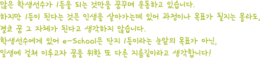 많은 학생선수가 1등을 되는 것만을 꿈꾸며 운동하고 있습니다. 하지만 1등이 된다는 것은 인생을 살아가는데 있어 과정이나 목표가 될지는 몰라도, 결코 꿈 그 자체가 된다고 생각하지 않습니다. 학생선수에게 있어 e-School은 단지 1등이라는 눈앞의 목표가 아닌, 일생에 걸쳐 이루고자 꿈을 위한 또 다른 지름길이라고 생각합니다!