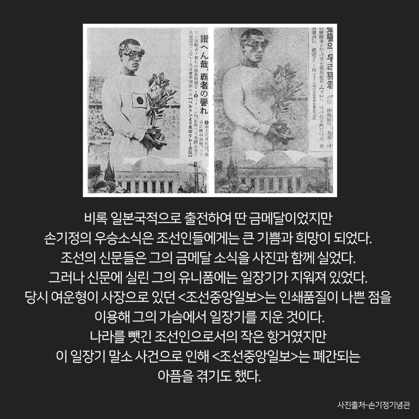 비록 일본국적으로 출전하여 딴 금메달이었지만 손기정의 우승소식은 조선인들에게는 큰 기쁨과 희망이 되었다. 조선의 신문들은 그의 금메달 소식을 사진과 함께 실었다. 그러나 신문에 실린 그의 유니폼에는 일장기가 지워져 있었다. 당시 여운형이 사장으로 있던 <조선중앙일보>는 인쇄품질이 나쁜 점을 이용해 그의 가슴에서 일장기를 지운 것. 나라를 뺏긴 조선인으로서의 작은 항거였지만 이 일장기 말소 사건으로 인해 <조선중앙일보>는 폐간되는 아픔을 겪기도 했다. 