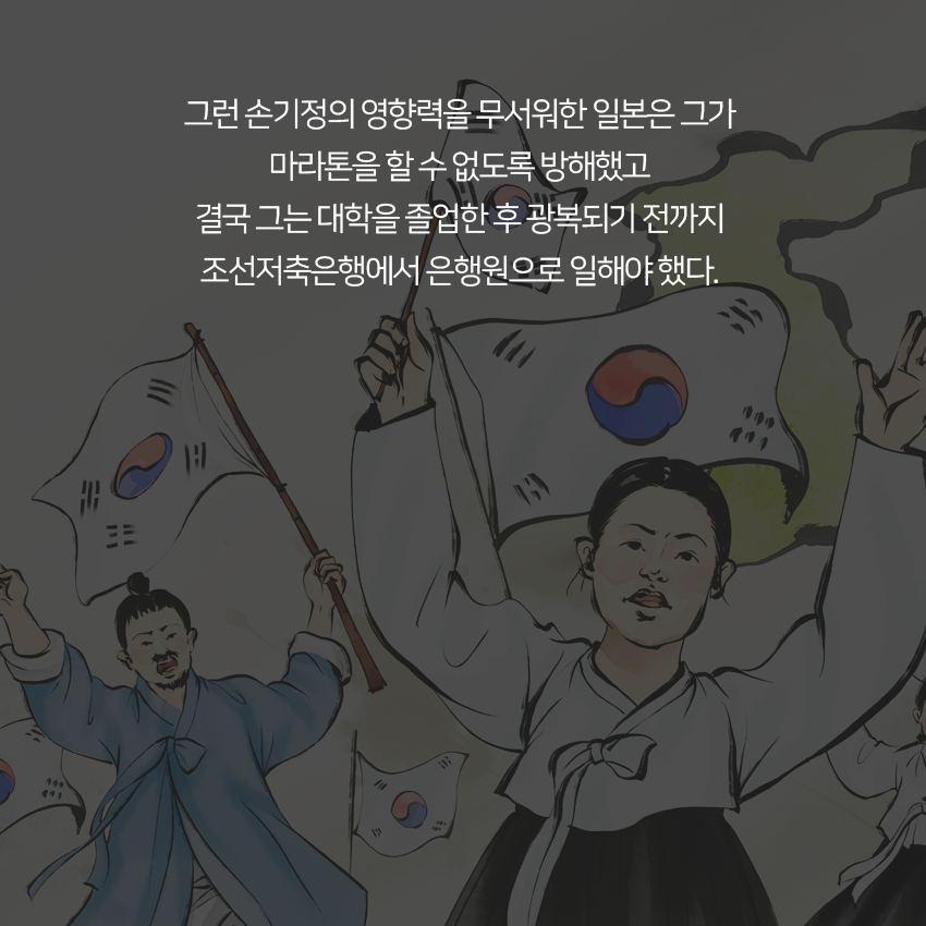 그런 손기정의 영향력을 무서워한 일본은 그가 마라톤을 할 수 없도록 방해했고 결국 그는 대학을 졸업한 후 광복되기 전까지 조선저축은행에서 은행원으로 일해야 했다. 