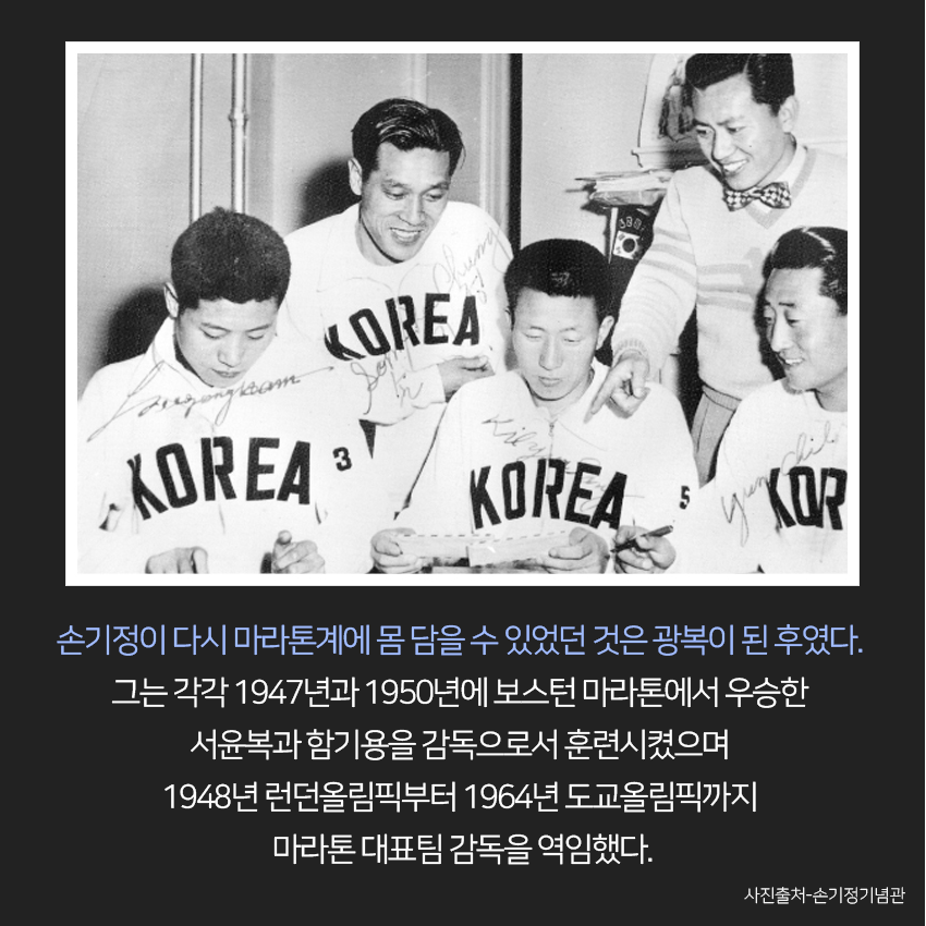 손기정이 다시 마라톤계에 몸 담을 수 있었던 것은 광복이 된 후였다. 그는 각각 1947년과 1950년에 보스턴 마라톤에서 우승한 서윤복과 함기용을 감독으로서 훈련시켰으며 1948년 런던올림픽부터 1964년 도교올림픽까지 마라톤 대표팀 감독을 역임했다. 