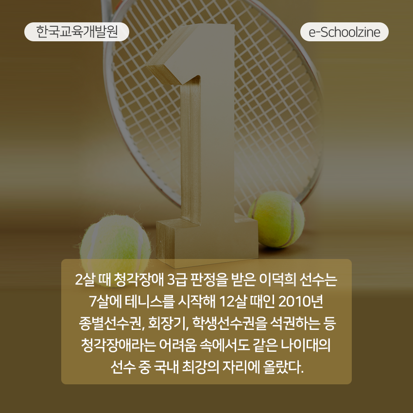 2살 때 청각장애 3급 판정을 받은 이덕희 선수는 7살에 테니스를 시작해 12살 때인 2010년 종별선수권, 회장기, 학생선수권을 석권하는 등 청각장애라는 어려움 속에서도 같은 나이대의 선수 중 국내 최강의 자리에 올랐다. 